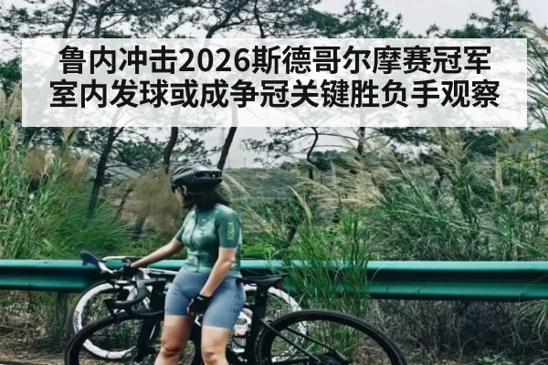 鲁内冲击2026斯德哥尔摩赛冠军 室内发球或成争冠关键胜负手观察